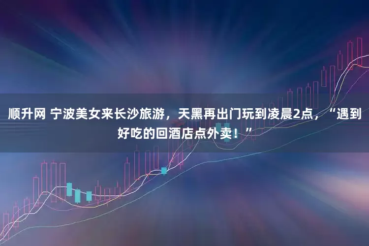 顺升网 宁波美女来长沙旅游，天黑再出门玩到凌晨2点，“遇到好吃的回酒店点外卖！”