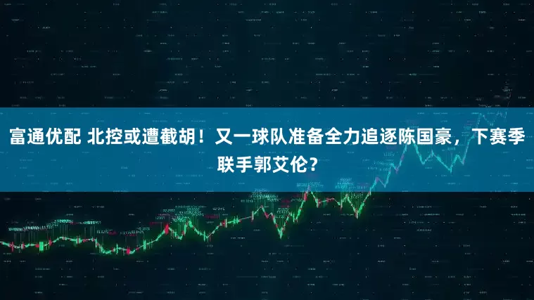 富通优配 北控或遭截胡！又一球队准备全力追逐陈国豪，下赛季联手郭艾伦？