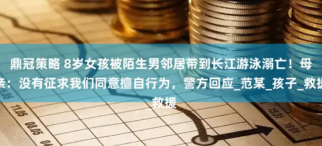 鼎冠策略 8岁女孩被陌生男邻居带到长江游泳溺亡！母亲：没有征求我们同意擅自行为，警方回应_范某_孩子_救援