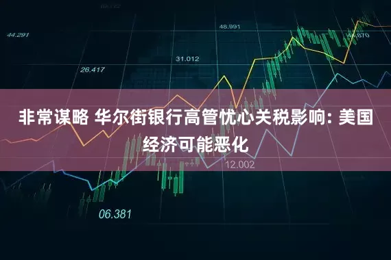 非常谋略 华尔街银行高管忧心关税影响: 美国经济可能恶化