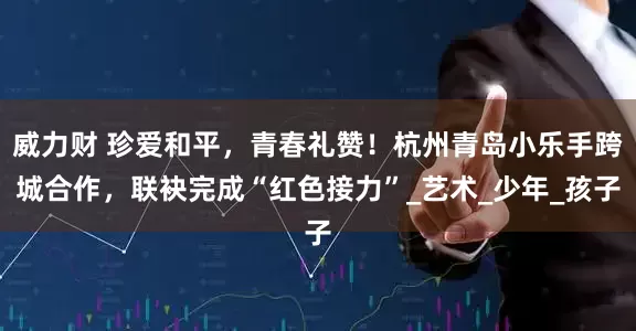 威力财 珍爱和平，青春礼赞！杭州青岛小乐手跨城合作，联袂完成“红色接力”_艺术_少年_孩子