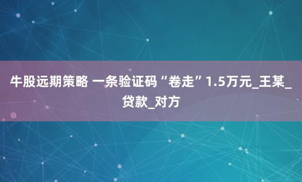 牛股远期策略 一条验证码“卷走”1.5万元_王某_贷款_对方