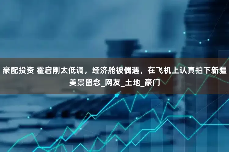 豪配投资 霍启刚太低调，经济舱被偶遇，在飞机上认真拍下新疆美景留念_网友_土地_豪门