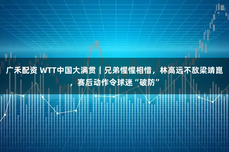 广禾配资 WTT中国大满贯｜兄弟惺惺相惜，林高远不敌梁靖崑，赛后动作令球迷“破防”