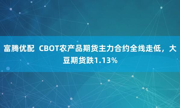 富腾优配  CBOT农产品期货主力合约全线走低，大豆期货跌1.13%
