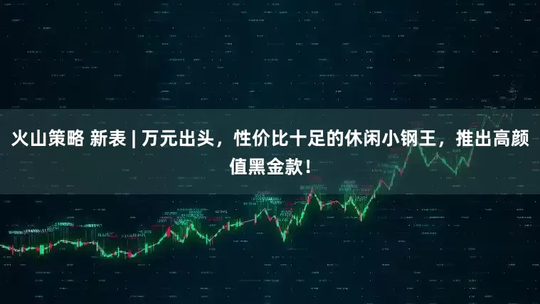 火山策略 新表 | 万元出头，性价比十足的休闲小钢王，推出高颜值黑金款！