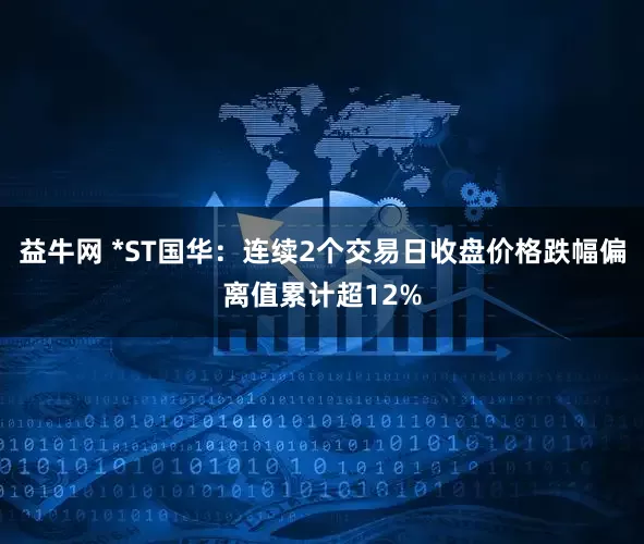 益牛网 *ST国华：连续2个交易日收盘价格跌幅偏离值累计超12%
