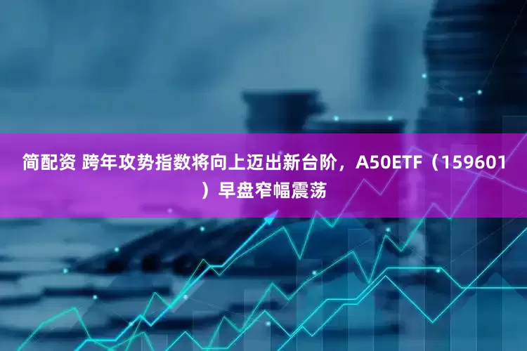 简配资 跨年攻势指数将向上迈出新台阶，A50ETF（159601）早盘窄幅震荡